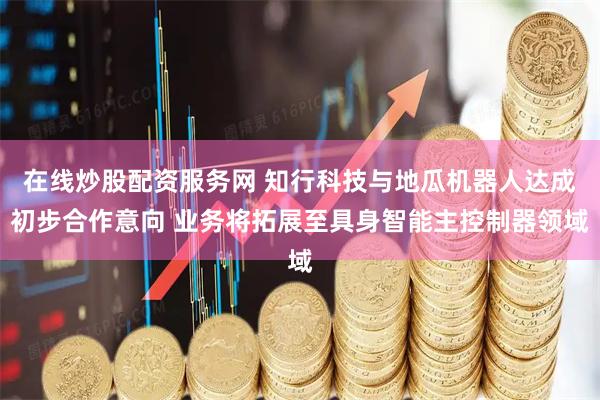 在线炒股配资服务网 知行科技与地瓜机器人达成初步合作意向 业务将拓展至具身智能主控制器领域