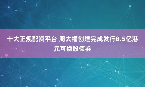 十大正规配资平台 周大福创建完成发行8.5亿港元可换股债券