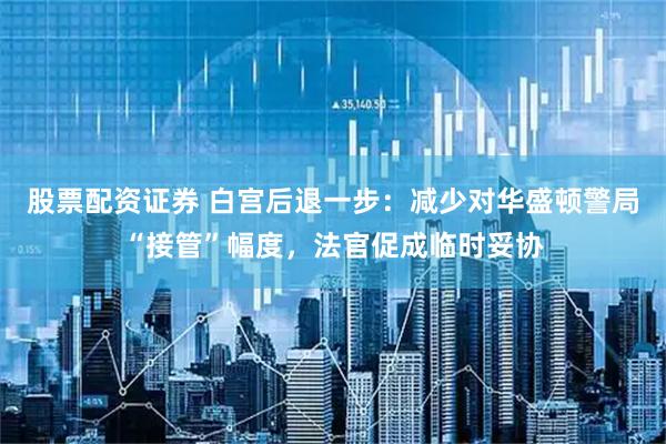 股票配资证券 白宫后退一步：减少对华盛顿警局“接管”幅度，法官促成临时妥协