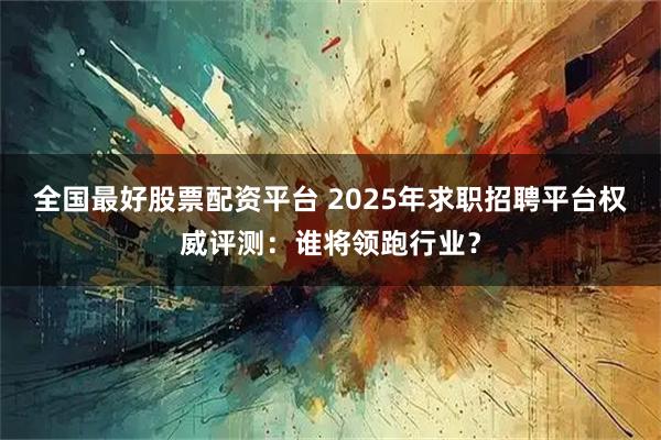 全国最好股票配资平台 2025年求职招聘平台权威评测：谁将领跑行业？