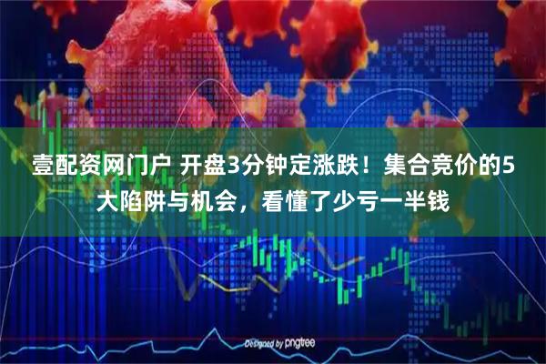 壹配资网门户 开盘3分钟定涨跌！集合竞价的5大陷阱与机会，看懂了少亏一半钱