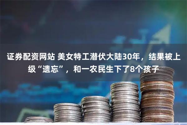 证券配资网站 美女特工潜伏大陆30年，结果被上级“遗忘”，和一农民生下了8个孩子