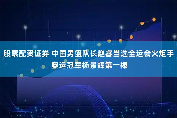 股票配资证券 中国男篮队长赵睿当选全运会火炬手 奥运冠军杨景辉第一棒