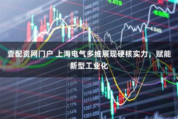 壹配资网门户 上海电气多维展现硬核实力，赋能新型工业化