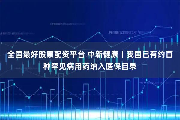 全国最好股票配资平台 中新健康丨我国已有约百种罕见病用药纳入医保目录