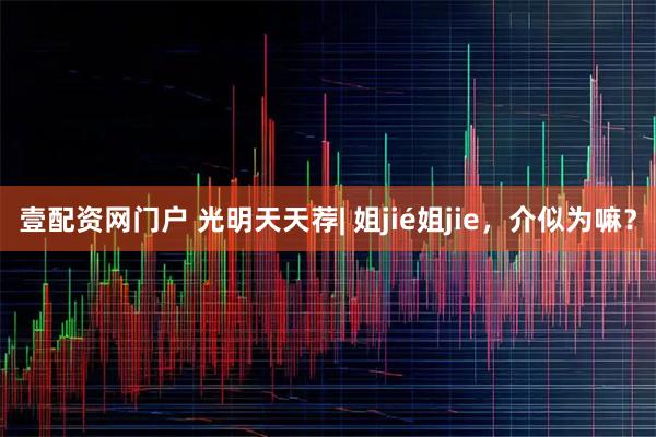 壹配资网门户 光明天天荐| 姐jié姐jie，介似为嘛？