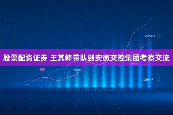 股票配资证券 王其峰带队到安徽交控集团考察交流