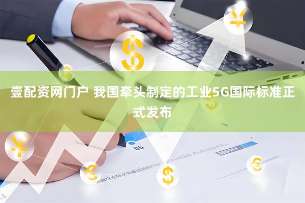 壹配资网门户 我国牵头制定的工业5G国际标准正式发布