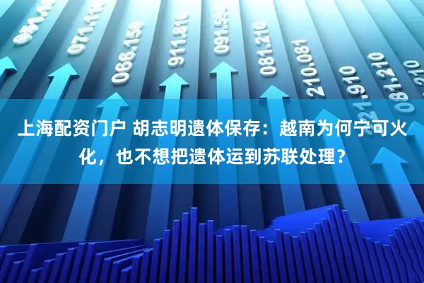 上海配资门户 胡志明遗体保存：越南为何宁可火化，也不想把遗体运到苏联处理？