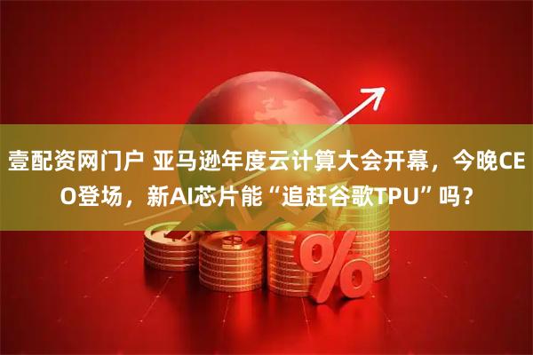 壹配资网门户 亚马逊年度云计算大会开幕，今晚CEO登场，新AI芯片能“追赶谷歌TPU”吗？