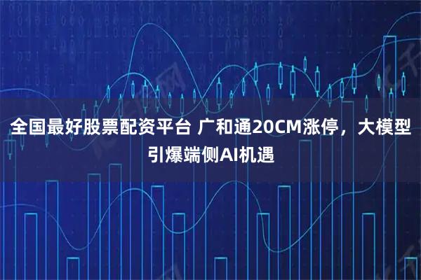全国最好股票配资平台 广和通20CM涨停，大模型引爆端侧AI机遇